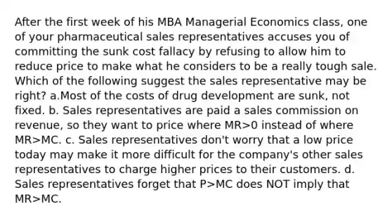 After the first week of his MBA Managerial Economics class, one of your pharmaceutical sales representatives accuses you of committing the sunk cost fallacy by refusing to allow him to reduce price to make what he considers to be a really tough sale. Which of the following suggest the sales representative may be right? a.Most of the costs of drug development are sunk, not fixed. b. Sales representatives are paid a sales commission on revenue, so they want to price where MR>0 instead of where MR>MC. c. Sales representatives don't worry that a low price today may make it more difficult for the company's other sales representatives to charge higher prices to their customers. d. Sales representatives forget that P>MC does NOT imply that MR>MC.