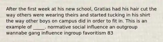 After the first week at his new school, Gratias had his hair cut the way others were wearing theirs and started tucking in his shirt the way other boys on campus did in order to fit in. This is an example of _____. normative social influence an outgroup wannabe gang influence ingroup favoritism 83