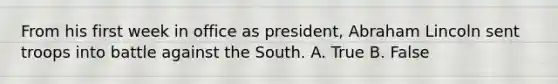 From his first week in office as president, Abraham Lincoln sent troops into battle against the South. A. True B. False