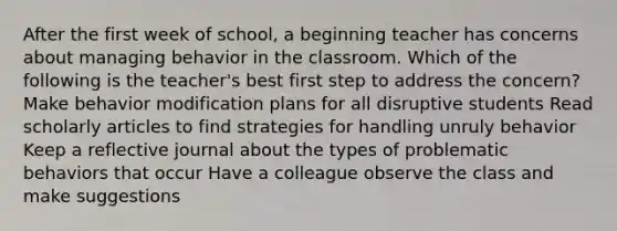 After the first week of school, a beginning teacher has concerns about managing behavior in the classroom. Which of the following is the teacher's best first step to address the concern? Make behavior modification plans for all disruptive students Read scholarly articles to find strategies for handling unruly behavior Keep a reflective journal about the types of problematic behaviors that occur Have a colleague observe the class and make suggestions