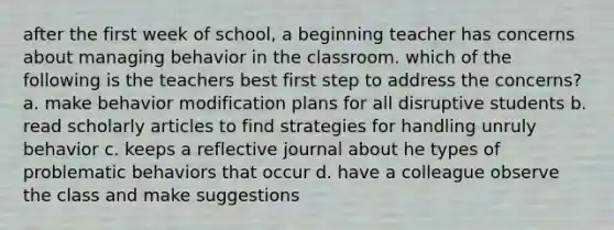 after the first week of school, a beginning teacher has concerns about managing behavior in the classroom. which of the following is the teachers best first step to address the concerns? a. make behavior modification plans for all disruptive students b. read scholarly articles to find strategies for handling unruly behavior c. keeps a reflective journal about he types of problematic behaviors that occur d. have a colleague observe the class and make suggestions