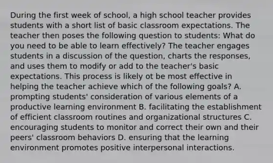 During the first week of school, a high school teacher provides students with a short list of basic classroom expectations. The teacher then poses the following question to students: What do you need to be able to learn effectively? The teacher engages students in a discussion of the question, charts the responses, and uses them to modify or add to the teacher's basic expectations. This process is likely ot be most effective in helping the teacher achieve which of the following goals? A. prompting students' consideration of various elements of a productive learning environment B. facilitating the establishment of efficient classroom routines and organizational structures C. encouraging students to monitor and correct their own and their peers' classroom behaviors D. ensuring that the learning environment promotes positive interpersonal interactions.