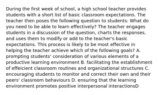 During the first week of school, a high school teacher provides students with a short list of basic classroom expectations. The teacher then poses the following question to students: What do you need to be able to learn effectively? The teacher engages students in a discussion of the question, charts the responses, and uses them to modify or add to the teacher's basic expectations. This process is likely to be most effective in helping the teacher achieve which of the following goals? A. prompting students' consideration of various elements of a productive learning environment B. facilitating the establishment of effeicient classroom routines and organizational structures C. encouraging students to monitor and correct their own and their peers' classroom behaviours D. ensuring that the learning environment promotes positive interpersonal interactionsD