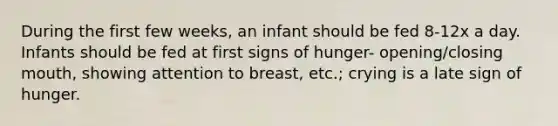 During the first few weeks, an infant should be fed 8-12x a day. Infants should be fed at first signs of hunger- opening/closing mouth, showing attention to breast, etc.; crying is a late sign of hunger.