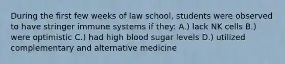 During the first few weeks of law school, students were observed to have stringer immune systems if they: A.) lack NK cells B.) were optimistic C.) had high blood sugar levels D.) utilized complementary and alternative medicine