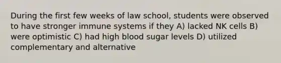 During the first few weeks of law school, students were observed to have stronger immune systems if they A) lacked NK cells B) were optimistic C) had high blood sugar levels D) utilized complementary and alternative