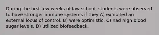 During the first few weeks of law school, students were observed to have stronger immune systems if they A) exhibited an external locus of control. B) were optimistic. C) had high blood sugar levels. D) utilized biofeedback.