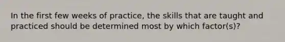 In the first few weeks of practice, the skills that are taught and practiced should be determined most by which factor(s)?