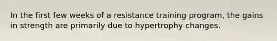 In the first few weeks of a resistance training program, the gains in strength are primarily due to hypertrophy changes.