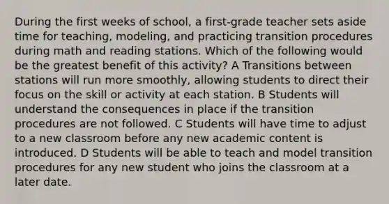 During the first weeks of school, a first-grade teacher sets aside time for teaching, modeling, and practicing transition procedures during math and reading stations. Which of the following would be the greatest benefit of this activity? A Transitions between stations will run more smoothly, allowing students to direct their focus on the skill or activity at each station. B Students will understand the consequences in place if the transition procedures are not followed. C Students will have time to adjust to a new classroom before any new academic content is introduced. D Students will be able to teach and model transition procedures for any new student who joins the classroom at a later date.