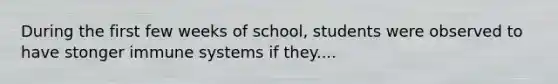 During the first few weeks of school, students were observed to have stonger immune systems if they....