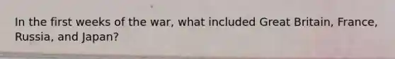 In the first weeks of the war, what included Great Britain, France, Russia, and Japan?
