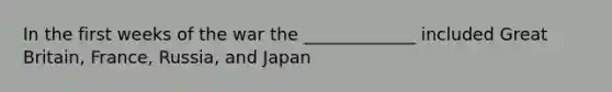 In the first weeks of the war the _____________ included Great Britain, France, Russia, and Japan