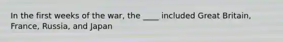 In the first weeks of the war, the ____ included Great Britain, France, Russia, and Japan