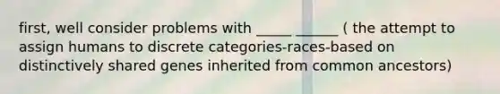 first, well consider problems with _____ ______ ( the attempt to assign humans to discrete categories-races-based on distinctively shared genes inherited from common ancestors)