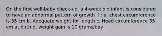 On the first well-baby check-up, a 4-week old infant is considered to have an abnormal pattern of growth if : a. chest circumference is 35 cm b. Adequate weight for length c. Head circumference 35 cm at birth d. weight gain is 10 grams/day