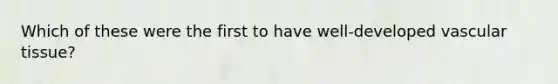 Which of these were the first to have well-developed vascular tissue?