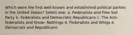 Which were the first well-known and established political parties in the United States? Select one: a. Federalists and Free Soil Party b. Federalists and Democratic-Republicans c. The Anti-federalists and Know- Nothings d. Federalists and Whigs e. Democrats and Republicans