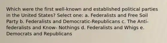 Which were the first well-known and established political parties in the United States? Select one: a. Federalists and Free Soil Party b. Federalists and Democratic-Republicans c. The Anti-federalists and Know- Nothings d. Federalists and Whigs e. Democrats and Republicans