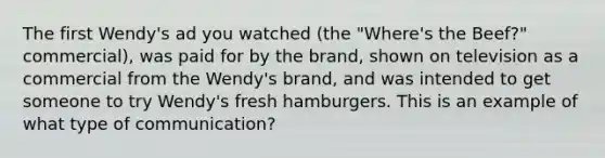 The first Wendy's ad you watched (the "Where's the Beef?" commercial), was paid for by the brand, shown on television as a commercial from the Wendy's brand, and was intended to get someone to try Wendy's fresh hamburgers. This is an example of what type of communication?