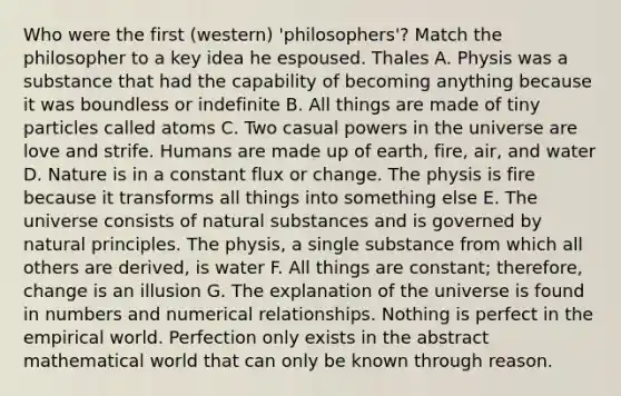 Who were the first (western) 'philosophers'? Match the philosopher to a key idea he espoused. Thales A. Physis was a substance that had the capability of becoming anything because it was boundless or indefinite B. All things are made of tiny particles called atoms C. Two casual powers in the universe are love and strife. Humans are made up of earth, fire, air, and water D. Nature is in a constant flux or change. The physis is fire because it transforms all things into something else E. The universe consists of natural substances and is governed by natural principles. The physis, a single substance from which all others are derived, is water F. All things are constant; therefore, change is an illusion G. The explanation of the universe is found in numbers and numerical relationships. Nothing is perfect in the empirical world. Perfection only exists in the abstract mathematical world that can only be known through reason.