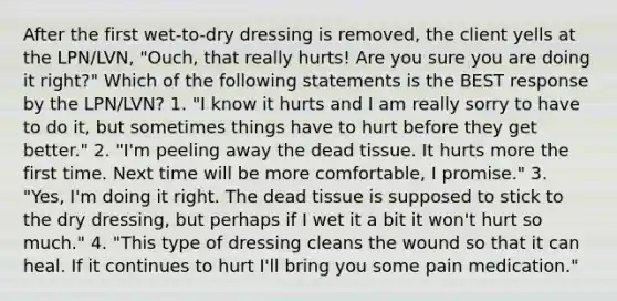 After the first wet-to-dry dressing is removed, the client yells at the LPN/LVN, "Ouch, that really hurts! Are you sure you are doing it right?" Which of the following statements is the BEST response by the LPN/LVN? 1. "I know it hurts and I am really sorry to have to do it, but sometimes things have to hurt before they get better." 2. "I'm peeling away the dead tissue. It hurts more the first time. Next time will be more comfortable, I promise." 3. "Yes, I'm doing it right. The dead tissue is supposed to stick to the dry dressing, but perhaps if I wet it a bit it won't hurt so much." 4. "This type of dressing cleans the wound so that it can heal. If it continues to hurt I'll bring you some pain medication."