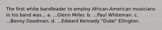 The first white bandleader to employ African-American musicians in his band was... a. ...Glenn Miller. b. ...Paul Whiteman. c. ...Benny Goodman. d. ...Edward Kennedy "Duke" Ellington.