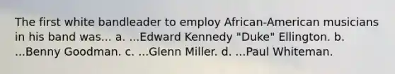 The first white bandleader to employ African-American musicians in his band was... a. ...Edward Kennedy "Duke" Ellington. b. ...Benny Goodman. c. ...Glenn Miller. d. ...Paul Whiteman.