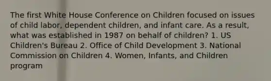 The first White House Conference on Children focused on issues of child labor, dependent children, and infant care. As a result, what was established in 1987 on behalf of children? 1. US Children's Bureau 2. Office of Child Development 3. National Commission on Children 4. Women, Infants, and Children program