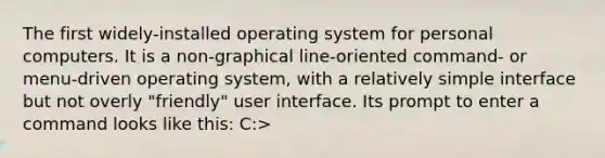 The first widely-installed operating system for personal computers. It is a non-graphical line-oriented command- or menu-driven operating system, with a relatively simple interface but not overly "friendly" user interface. Its prompt to enter a command looks like this: C:>