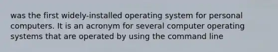 was the first widely-installed operating system for personal computers. It is an acronym for several computer operating systems that are operated by using the command line