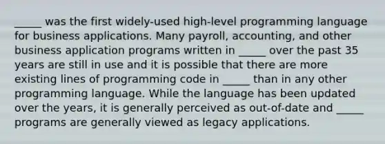 _____ was the first widely-used high-level programming language for business applications. Many payroll, accounting, and other business application programs written in _____ over the past 35 years are still in use and it is possible that there are more existing lines of programming code in _____ than in any other programming language. While the language has been updated over the years, it is generally perceived as out-of-date and _____ programs are generally viewed as legacy applications.