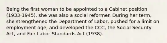 Being the first woman to be appointed to a Cabinet position (1933-1945), she was also a social reformer. During her term, she strengthened the Department of Labor, pushed for a limit on employment age, and developed the CCC, the Social Security Act, and Fair Labor Standards Act (1938).