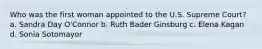 Who was the first woman appointed to the U.S. Supreme Court? a. Sandra Day O'Connor b. Ruth Bader Ginsburg c. Elena Kagan d. Sonia Sotomayor