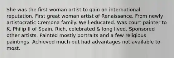 She was the first woman artist to gain an international reputation. First great woman artist of Renaissance. From newly artistocratic Cremona family. Well-educated. Was court painter to K. Philip II of Spain. Rich, celebrated & long lived. Sponsored other artists. Painted mostly portraits and a few religious paintings. Achieved much but had advantages not available to most.