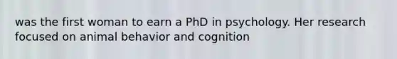 was the first woman to earn a PhD in psychology. Her research focused on animal behavior and cognition