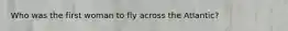 Who was the first woman to fly across the Atlantic?