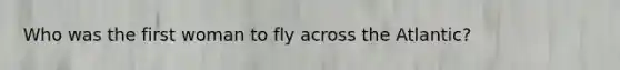 Who was the first woman to fly across the Atlantic?