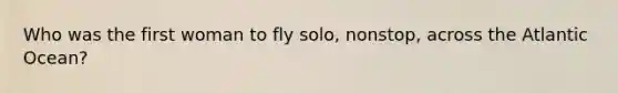Who was the first woman to fly solo, nonstop, across the Atlantic Ocean?