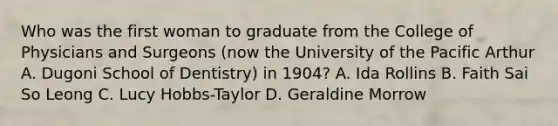 Who was the first woman to graduate from the College of Physicians and Surgeons (now the University of the Pacific Arthur A. Dugoni School of Dentistry) in 1904? A. Ida Rollins B. Faith Sai So Leong C. Lucy Hobbs-Taylor D. Geraldine Morrow