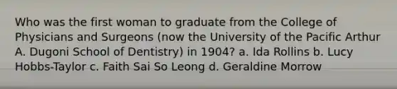 Who was the first woman to graduate from the College of Physicians and Surgeons (now the University of the Pacific Arthur A. Dugoni School of Dentistry) in 1904? a. Ida Rollins b. Lucy Hobbs-Taylor c. Faith Sai So Leong d. Geraldine Morrow