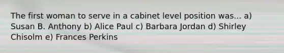 The first woman to serve in a cabinet level position was... a) Susan B. Anthony b) Alice Paul c) Barbara Jordan d) Shirley Chisolm e) Frances Perkins