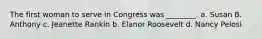 The first woman to serve in Congress was ________. a. Susan B. Anthony c. Jeanette Rankin b. Elanor Roosevelt d. Nancy Pelosi