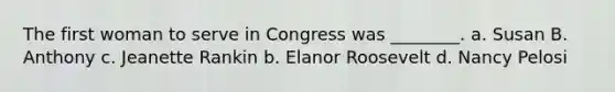 The first woman to serve in Congress was ________. a. Susan B. Anthony c. Jeanette Rankin b. Elanor Roosevelt d. Nancy Pelosi