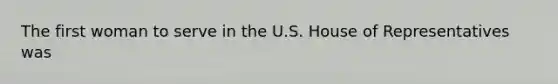 The first woman to serve in the U.S. House of Representatives was