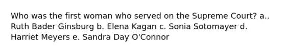 Who was the first woman who served on the Supreme Court? a.. Ruth Bader Ginsburg b. Elena Kagan c. Sonia Sotomayer d. Harriet Meyers e. Sandra Day O'Connor