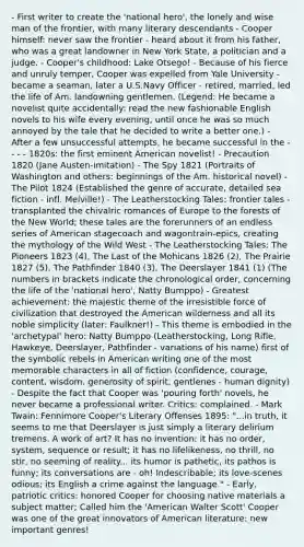 - First writer to create the 'national hero', the lonely and wise man of the frontier, with many literary descendants - Cooper himself: never saw the frontier - heard about it from his father, who was a great landowner in New York State, a politician and a judge. - Cooper's childhood: Lake Otsego! - Because of his fierce and unruly temper, Cooper was expelled from Yale University - became a seaman, later a U.S.Navy Officer - retired, married, led the life of Am. landowning gentlemen. (Legend: He became a novelist quite accidentally: read the new fashionable English novels to his wife every evening, until once he was so much annoyed by the tale that he decided to write a better one.) - After a few unsuccessful attempts, he became successful in the - - - - 1820s: the first eminent American novelist! - Precaution 1820 (Jane Austen-imitation) - The Spy 1821 (Portraits of Washington and others: beginnings of the Am. historical novel) - The Pilot 1824 (Established the genre of accurate, detailed sea fiction - infl. Melville!) - The Leatherstocking Tales: frontier tales - transplanted the chivalric romances of Europe to the forests of the New World; these tales are the forerunners of an endless series of American stagecoach and wagontrain-epics, creating the mythology of the Wild West - The Leatherstocking Tales: The Pioneers 1823 (4), The Last of the Mohicans 1826 (2), The Prairie 1827 (5), The Pathfinder 1840 (3), The Deerslayer 1841 (1) (The numbers in brackets indicate the chronological order, concerning the life of the 'national hero', Natty Bumppo) - Greatest achievement: the majestic theme of the irresistible force of civilization that destroyed the American wilderness and all its noble simplicity (later: Faulkner!) - This theme is embodied in the 'archetypal' hero: Natty Bumppo (Leatherstocking, Long Rifle, Hawkeye, Deerslayer, Pathfinder - variations of his name) first of the symbolic rebels in American writing one of the most memorable characters in all of fiction (confidence, courage, content, wisdom, generosity of spirit, gentlenes - human dignity) - Despite the fact that Cooper was 'pouring forth' novels, he never became a professional writer. Critics: complained. - Mark Twain: Fennimore Cooper's Literary Offenses 1895: "...in truth, it seems to me that Deerslayer is just simply a literary delirium tremens. A work of art? It has no invention; it has no order, system, sequence or result; it has no lifelikeness, no thrill, no stir, no seeming of reality... its humor is pathetic, its pathos is funny; its conversations are - oh! Indescribable; its love-scenes odious; its English a crime against the language." - Early, patriotic critics: honored Cooper for choosing native materials a subject matter; Called him the 'American Walter Scott' Cooper was one of the great innovators of American literature: new important genres!