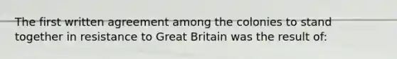 The first written agreement among the colonies to stand together in resistance to Great Britain was the result of: