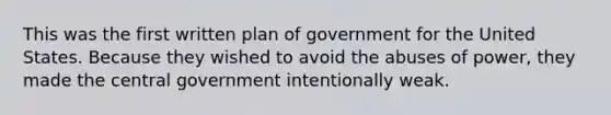 This was the first written plan of government for the United States. Because they wished to avoid the abuses of power, they made the central government intentionally weak.