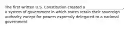 The first written U.S. Constitution created a ____________________, a system of government in which states retain their sovereign authority except for powers expressly delegated to a national government